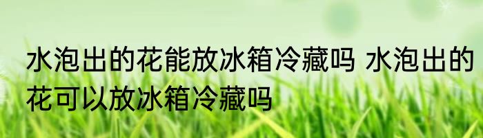 水泡出的花能放冰箱冷藏吗 水泡出的花可以放冰箱冷藏吗
