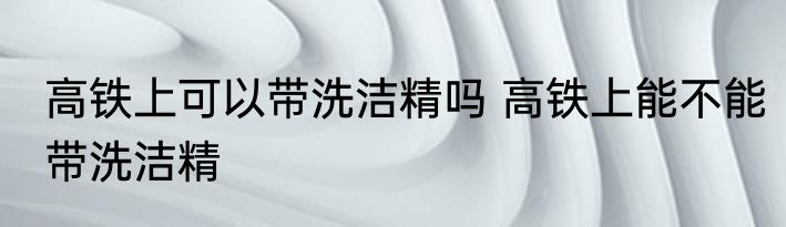 高铁上可以带洗洁精吗 高铁上能不能带洗洁精