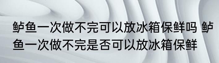 鲈鱼一次做不完可以放冰箱保鲜吗 鲈鱼一次做不完是否可以放冰箱保鲜