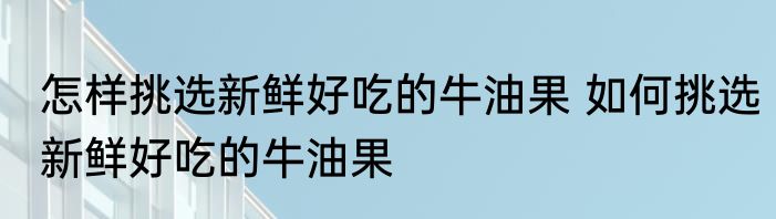 怎样挑选新鲜好吃的牛油果 如何挑选新鲜好吃的牛油果