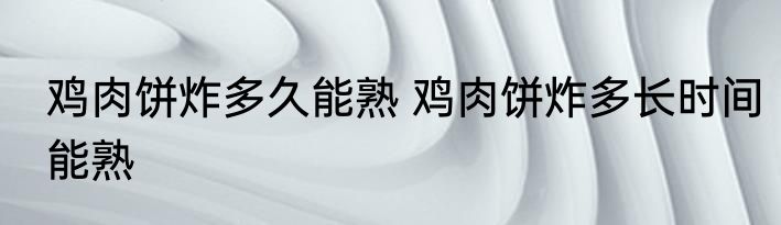 鸡肉饼炸多久能熟 鸡肉饼炸多长时间能熟