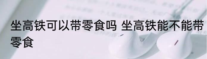 坐高铁可以带零食吗 坐高铁能不能带零食