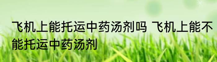 飞机上能托运中药汤剂吗 飞机上能不能托运中药汤剂