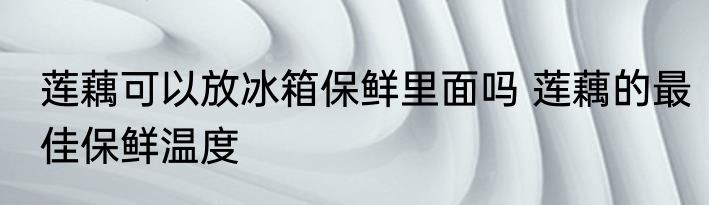 莲藕可以放冰箱保鲜里面吗 莲藕的最佳保鲜温度