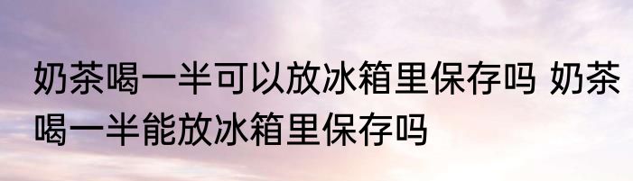 奶茶喝一半可以放冰箱里保存吗 奶茶喝一半能放冰箱里保存吗