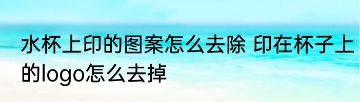 水杯上印的图案怎么去除 印在杯子上的logo怎么去掉