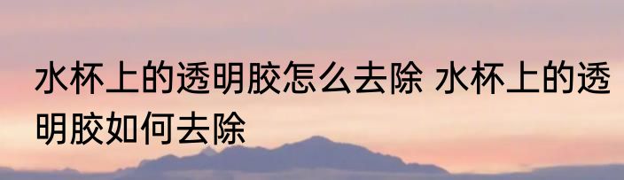 水杯上的透明胶怎么去除 水杯上的透明胶如何去除