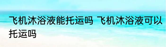 飞机沐浴液能托运吗 飞机沐浴液可以托运吗