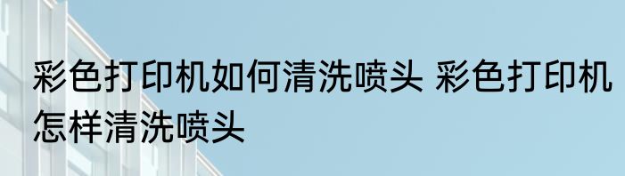 彩色打印机如何清洗喷头 彩色打印机怎样清洗喷头