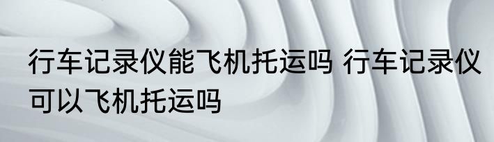 行车记录仪能飞机托运吗 行车记录仪可以飞机托运吗