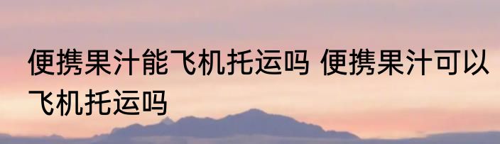 便携果汁能飞机托运吗 便携果汁可以飞机托运吗