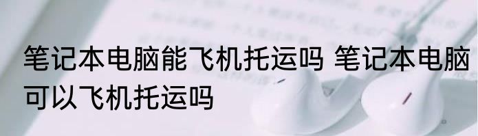 笔记本电脑能飞机托运吗 笔记本电脑可以飞机托运吗