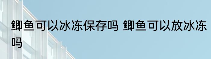 鲫鱼可以冰冻保存吗 鲫鱼可以放冰冻吗