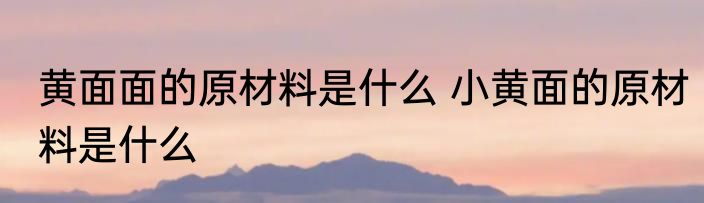 黄面面的原材料是什么 小黄面的原材料是什么