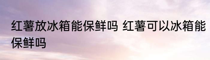 红薯放冰箱能保鲜吗 红薯可以冰箱能保鲜吗