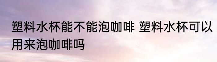 塑料水杯能不能泡咖啡 塑料水杯可以用来泡咖啡吗