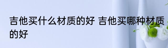 吉他买什么材质的好 吉他买哪种材质的好