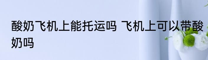 酸奶飞机上能托运吗 飞机上可以带酸奶吗
