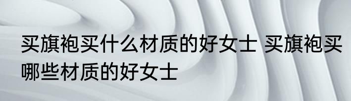 买旗袍买什么材质的好女士 买旗袍买哪些材质的好女士