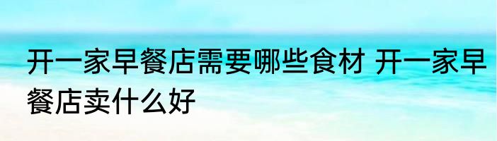 开一家早餐店需要哪些食材 开一家早餐店卖什么好