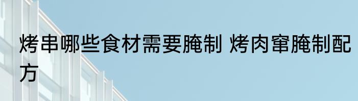 烤串哪些食材需要腌制 烤肉窜腌制配方