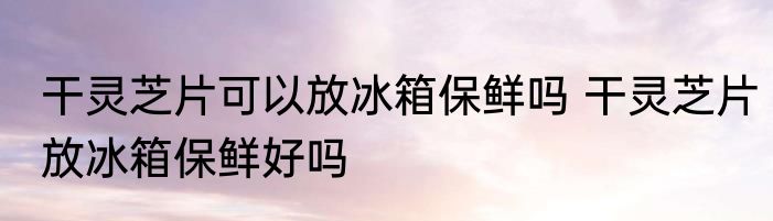 干灵芝片可以放冰箱保鲜吗 干灵芝片放冰箱保鲜好吗