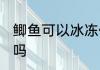 鲫鱼可以冰冻保存吗 鲫鱼可以放冰冻吗