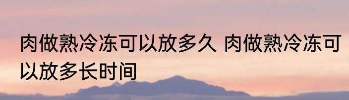 肉做熟冷冻可以放多久 肉做熟冷冻可以放多长时间