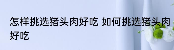 怎样挑选猪头肉好吃 如何挑选猪头肉好吃