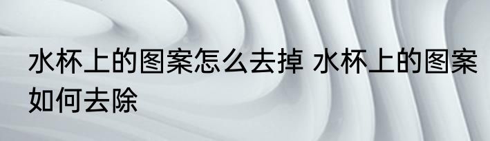 水杯上的图案怎么去掉 水杯上的图案如何去除
