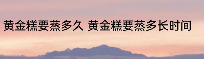黄金糕要蒸多久 黄金糕要蒸多长时间