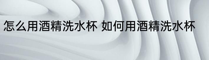 怎么用酒精洗水杯 如何用酒精洗水杯