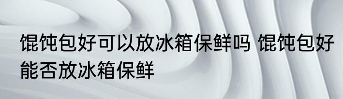 馄饨包好可以放冰箱保鲜吗 馄饨包好能否放冰箱保鲜