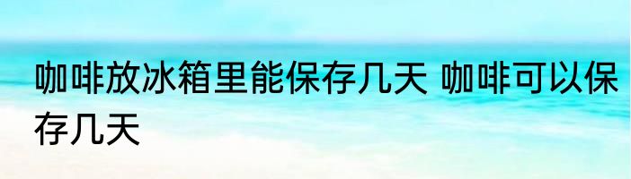 咖啡放冰箱里能保存几天 咖啡可以保存几天