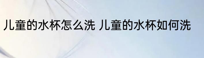 儿童的水杯怎么洗 儿童的水杯如何洗