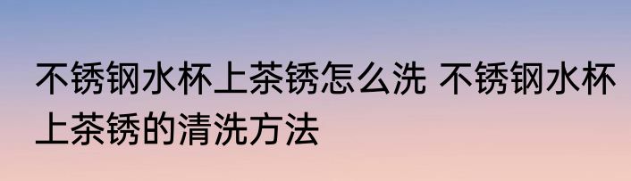 不锈钢水杯上茶锈怎么洗 不锈钢水杯上茶锈的清洗方法
