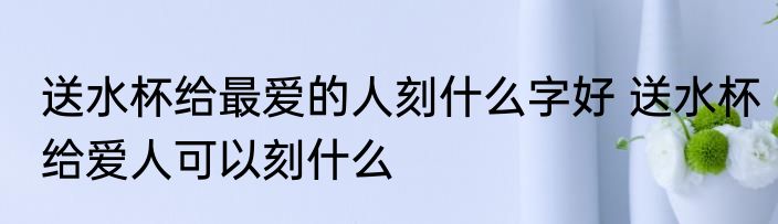 送水杯给最爱的人刻什么字好 送水杯给爱人可以刻什么