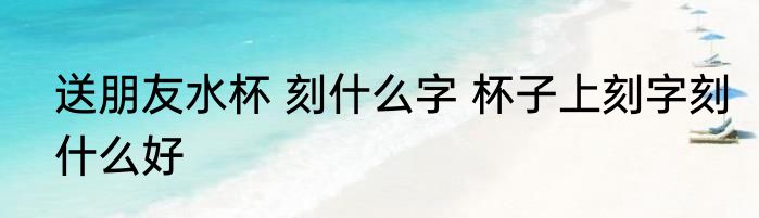 送朋友水杯 刻什么字 杯子上刻字刻什么好