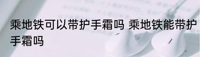 乘地铁可以带护手霜吗 乘地铁能带护手霜吗