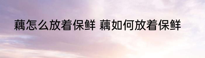 藕怎么放着保鲜 藕如何放着保鲜