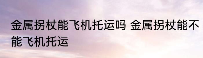 金属拐杖能飞机托运吗 金属拐杖能不能飞机托运