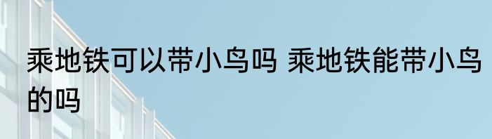 乘地铁可以带小鸟吗 乘地铁能带小鸟的吗