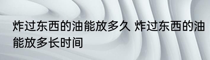 炸过东西的油能放多久 炸过东西的油能放多长时间