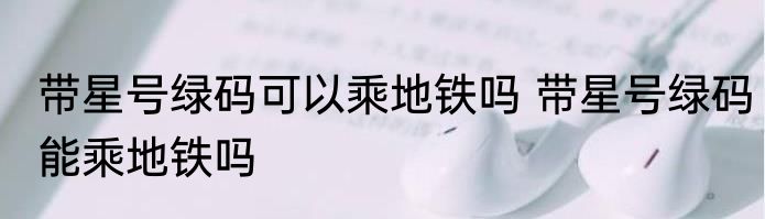 带星号绿码可以乘地铁吗 带星号绿码能乘地铁吗