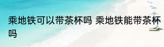 乘地铁可以带茶杯吗 乘地铁能带茶杯吗