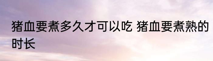 猪血要煮多久才可以吃 猪血要煮熟的时长