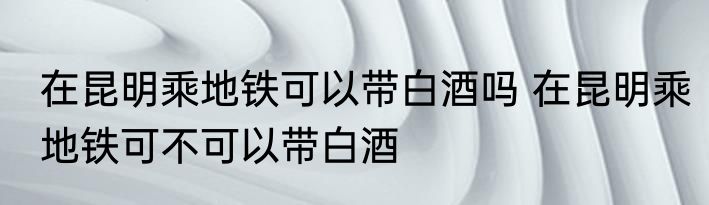在昆明乘地铁可以带白酒吗 在昆明乘地铁可不可以带白酒