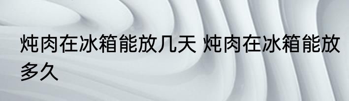 炖肉在冰箱能放几天 炖肉在冰箱能放多久