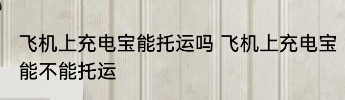 飞机上充电宝能托运吗 飞机上充电宝能不能托运