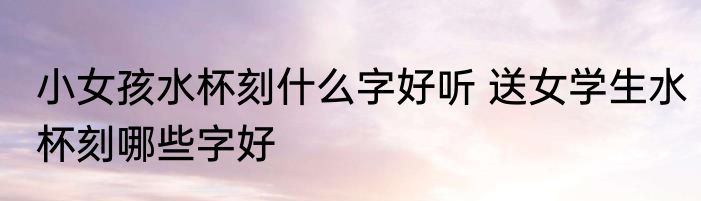 小女孩水杯刻什么字好听 送女学生水杯刻哪些字好